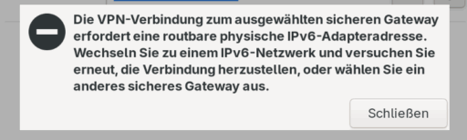 Eine Fehlermeldung des Cisco AnyConnect VPN-Clients verweist auf ein IPv6 Problem:
DIe VPN-Verbindung zum ausgewählten sicheren Gateway erfordert eine routbare physische IPv6-Adapteradresse. Wechseln Sie zu einem IPv6-Netzwerk und versuchen Sie erneut, die Verbindung herzustellen, oder wählen Sie ein anderes sicheres Gateway aus.